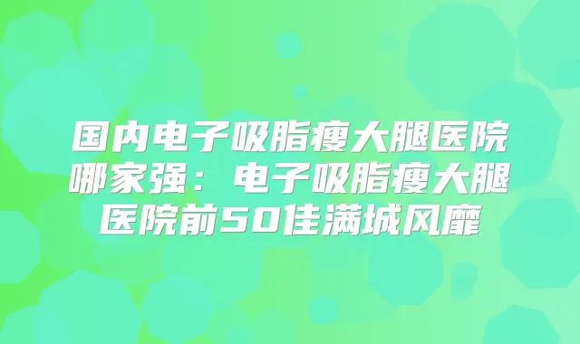 国内电子吸脂瘦大腿医院哪家强:电子吸脂瘦大腿医院前50佳满城风靡