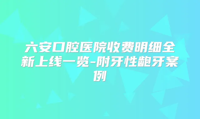 六安口腔医院收费明细全新上线一览-附牙性龅牙案例