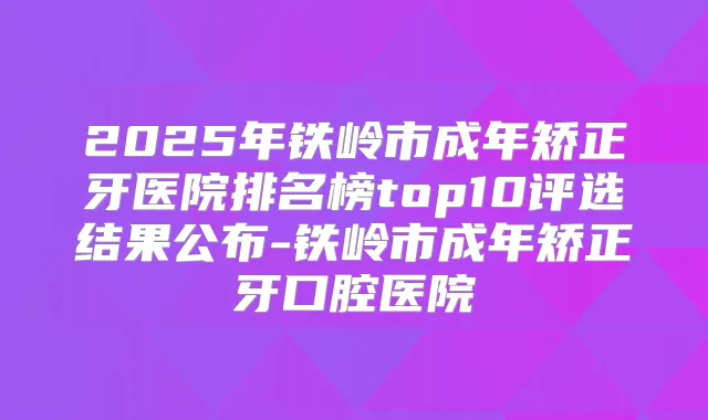 2025年铁岭市成年矫正牙医院排名榜top10评选结果公布-铁岭市成年矫正牙口腔医院