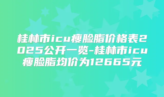 桂林市icu瘦脸脂价格表2025公开一览-桂林市icu瘦脸脂均价为12665元