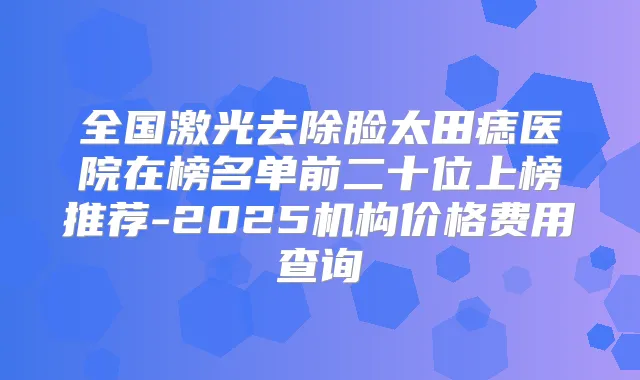 全国激光去除脸太田痣医院在榜名单前二十位上榜推荐-2025机构价格费用查询