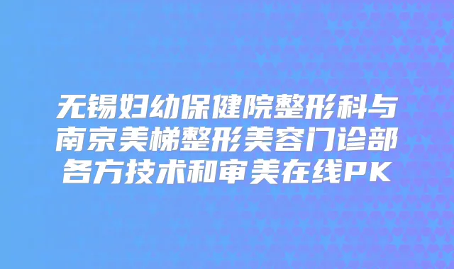 无锡妇幼保健院整形科与南京美梯整形美容门诊部各方技术和审美在线PK