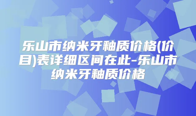 乐山市纳米牙釉质价格(价目)表详细区间在此-乐山市纳米牙釉质价格