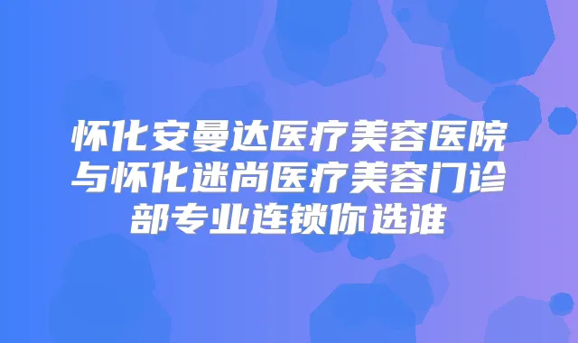 怀化安曼达医疗美容医院与怀化迷尚医疗美容门诊部专业连锁你选谁