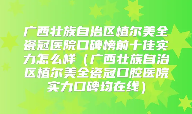 广西壮族自治区植尔美全瓷冠医院口碑榜前十佳实力怎么样(广西壮族自治区植尔美全瓷冠口腔医院实力口碑均在线)