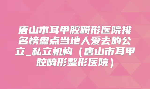 唐山市耳甲腔畸形医院排名榜盘点当地人爱去的公立_私立机构（唐山市耳甲腔畸形整形医院）