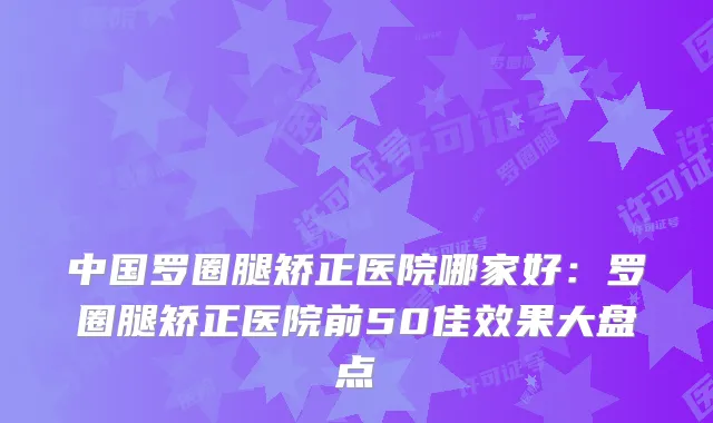中国罗圈腿矫正医院哪家好:罗圈腿矫正医院前50佳效果大盘点