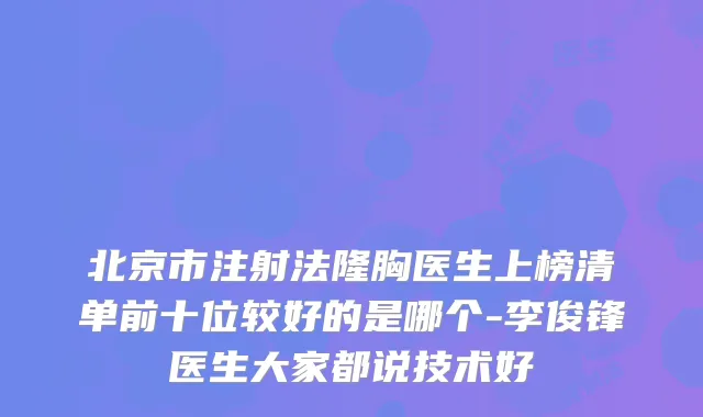 北京市注射法隆胸医生上榜清单前十位较好的是哪个-李俊锋医生大家都说技术好