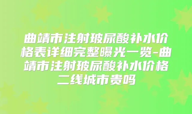 曲靖市注射玻尿酸补水价格表详细完整曝光一览-曲靖市注射玻尿酸补水价格二线城市贵吗