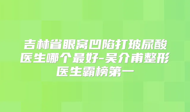 吉林省眼窝凹陷打玻尿酸医生哪个好-吴介甫整形医生霸榜第一