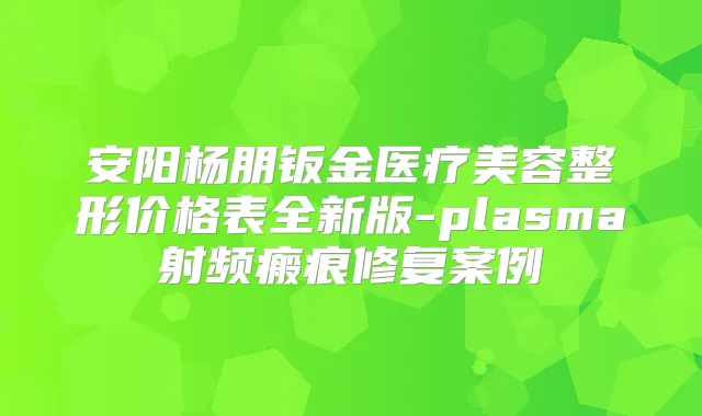 安阳杨朋钣金医疗美容整形价格表全新版-plasma射频瘢痕修复案例