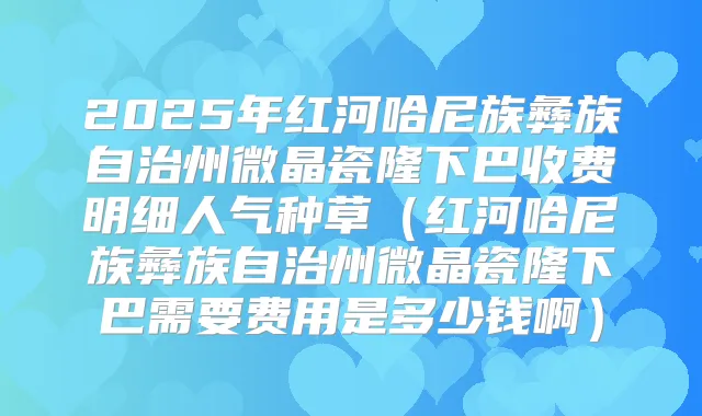 2025年红河哈尼族彝族自治州微晶瓷隆下巴收费明细人气种草(红河哈尼族彝族自治州微晶瓷隆下巴需要费用是多少钱啊)