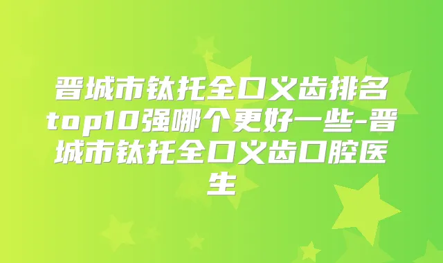 晋城市钛托全口义齿排名top10强哪个更好一些-晋城市钛托全口义齿口腔医生