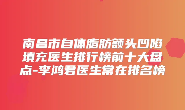 南昌市自体脂肪额头凹陷填充医生排行榜前十大盘点-李鸿君医生常在排名榜