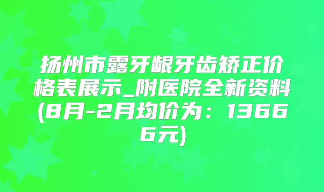 扬州市露牙龈牙齿矫正价格表展示_附医院全新资料(8月-2月均价为：13666元)