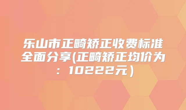乐山市正畸矫正收费标准全面分享(正畸矫正均价为:10222元)