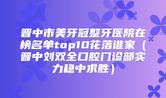 晋中市美牙冠整牙医院在榜名单top10花落谁家(晋中刘双全口腔门诊部实力稳中求胜)