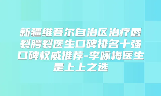 新疆维吾尔自治区唇裂腭裂医生口碑排名十强口碑推荐-李咏梅医生是上上之选