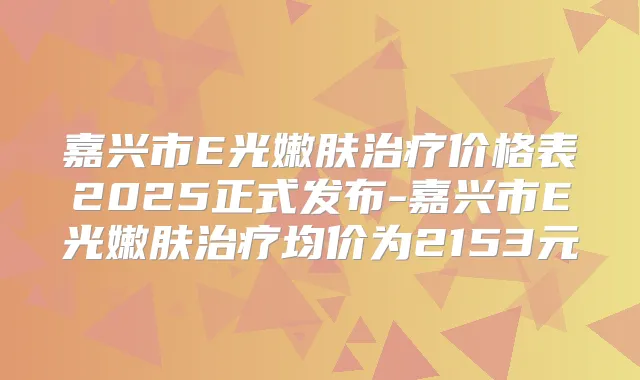 嘉兴市E光嫩肤价格表2025正式发布-嘉兴市E光嫩肤均价为2153元