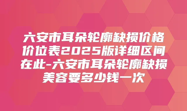 六安市耳朵轮廓缺损价格价位表2025版详细区间在此-六安市耳朵轮廓缺损美容要多少钱一次
