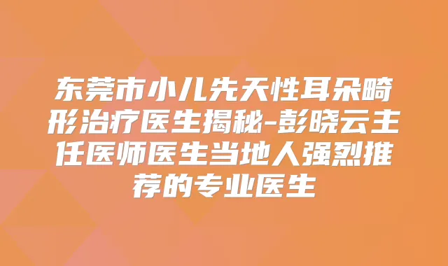 东莞市小儿先天性耳朵畸形医生揭秘-彭晓云主任医师医生当地人强烈推荐的专业医生