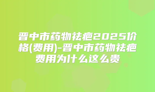 晋中市药物祛疤2025价格(费用)-晋中市药物祛疤费用为什么这么贵