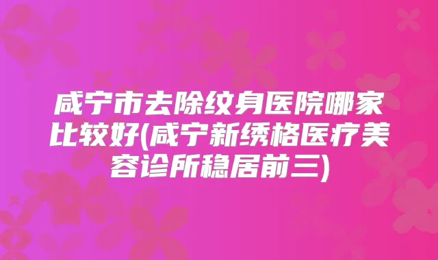 咸宁市去除纹身医院哪家比较好(咸宁新绣格医疗美容诊所稳居前三)