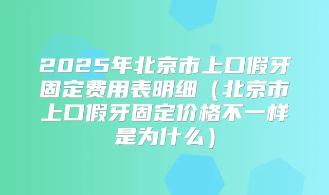 2025年北京市上口假牙固定费用表明细(北京市上口假牙固定价格不一样是为什么)