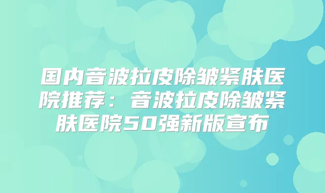 国内音波拉皮除皱紧肤医院推荐：音波拉皮除皱紧肤医院50强新版宣布