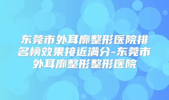 东莞市外耳廓整形医院排名榜效果接近满分-东莞市外耳廓整形整形医院