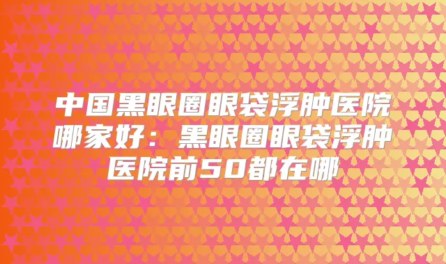 中国黑眼圈眼袋浮肿医院哪家好：黑眼圈眼袋浮肿医院前50都在哪