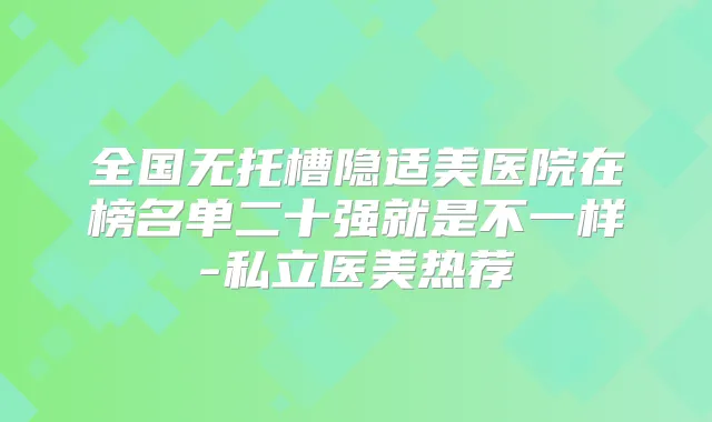 全国无托槽隐适美医院在榜名单二十强就是不一样-私立医美热荐