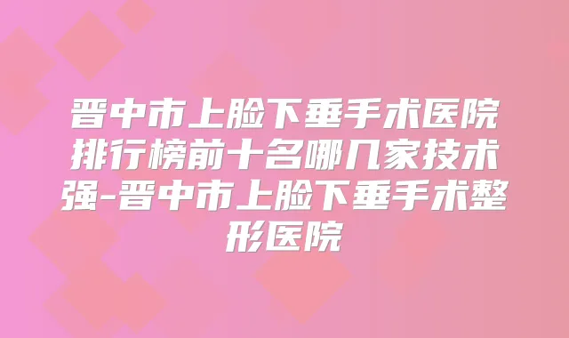 晋中市上脸下垂手术医院排行榜前十名哪几家技术强-晋中市上脸下垂手术整形医院