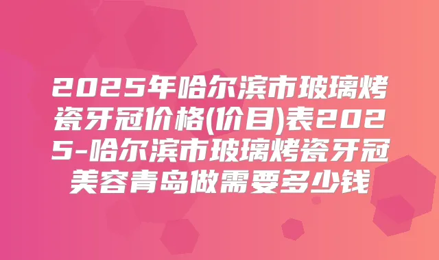 2025年哈尔滨市玻璃烤瓷牙冠价格(价目)表2025-哈尔滨市玻璃烤瓷牙冠美容青岛做需要多少钱