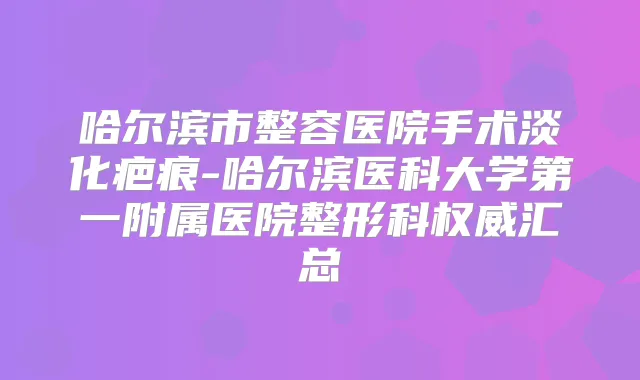 哈尔滨市整容医院手术淡化疤痕-哈尔滨医科大学第一附属医院整形科汇总