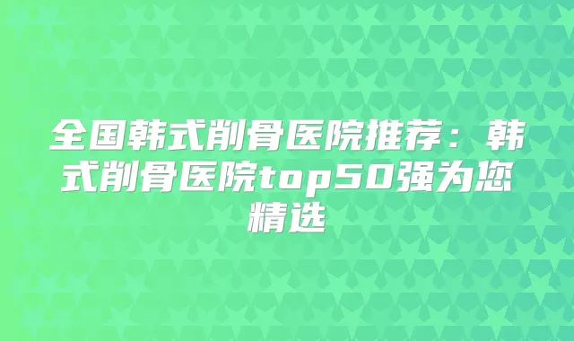 全国韩式削骨医院推荐:韩式削骨医院top50强为您精选
