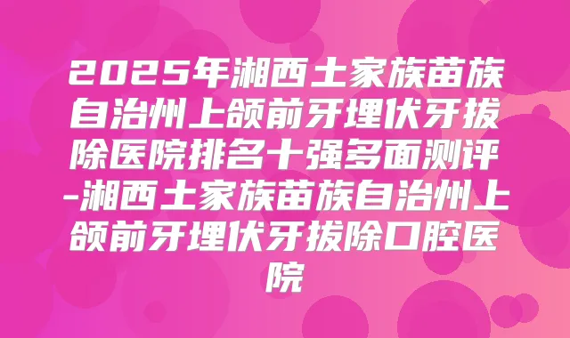 2025年湘西土家族苗族自治州上颌前牙埋伏牙拔除医院排名十强多面测评-湘西土家族苗族自治州上颌前牙埋伏牙拔除口腔医院