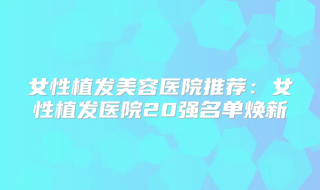 女性植发美容医院推荐:女性植发医院20强名单焕新
