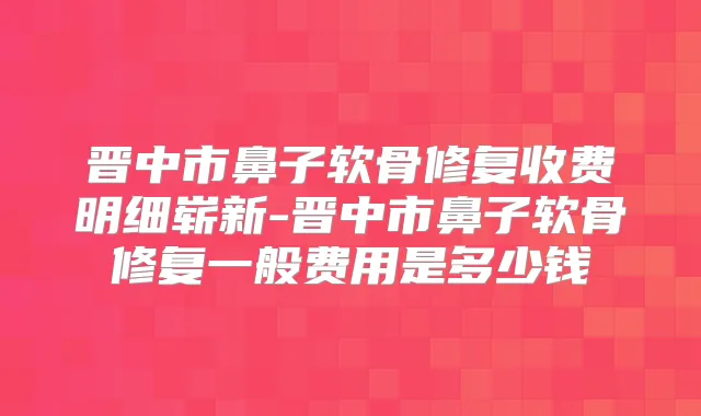 晋中市鼻子软骨修复收费明细崭新-晋中市鼻子软骨修复一般费用是多少钱