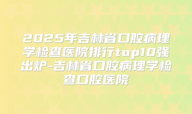 2025年吉林省口腔病理学检查医院排行top10强出炉-吉林省口腔病理学检查口腔医院
