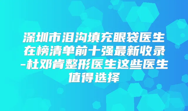 深圳市泪沟填充眼袋医生在榜清单前十强新收录-杜邓肯整形医生这些医生值得选择