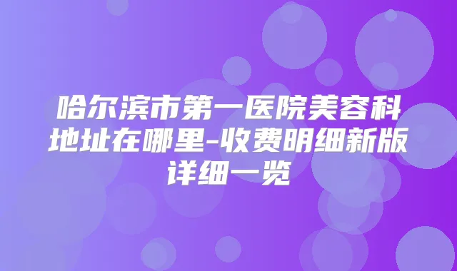 哈尔滨市第一医院美容科地址在哪里-收费明细新版详细一览