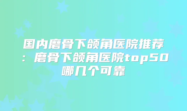 国内磨骨下颌角医院推荐:磨骨下颌角医院top50哪几个可靠