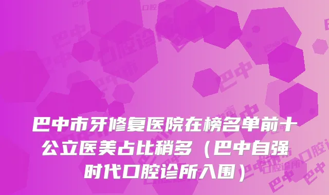巴中市牙修复医院在榜名单前十公立医美占比稍多(巴中自强时代口腔诊所入围)