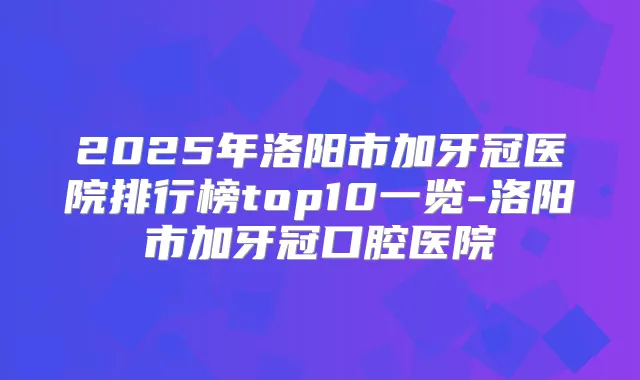 2025年洛阳市加牙冠医院排行榜top10一览-洛阳市加牙冠口腔医院