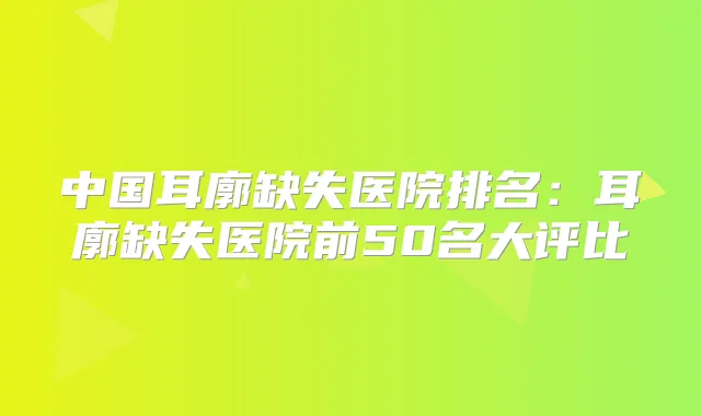 中国耳廓缺失医院排名:耳廓缺失医院前50名大评比