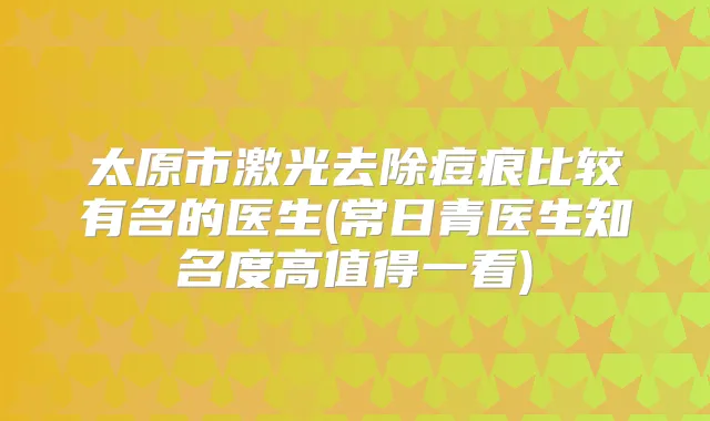 太原市激光去除痘痕比较有名的医生(常日青医生知名度高值得一看)