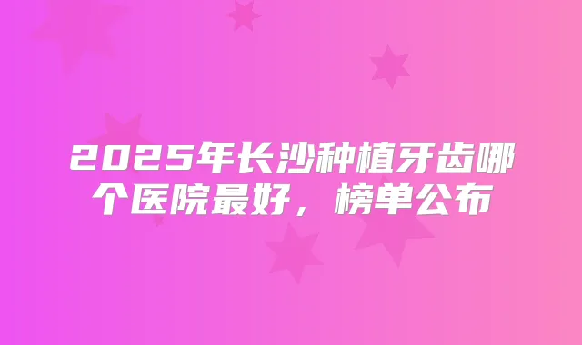 2025年长沙种植牙齿哪个医院好,榜单公布
