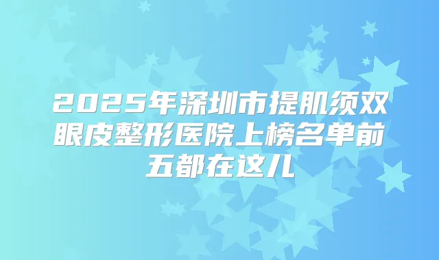 2025年深圳市提肌须双眼皮整形医院上榜名单前五都在这儿