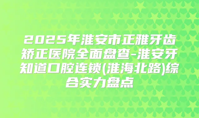 2025年淮安市正雅牙齿矫正医院全面盘查-淮安牙知道口腔连锁(淮海北路)综合实力盘点